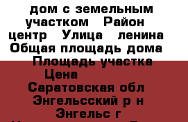 дом с земельным участком › Район ­ центр › Улица ­ ленина › Общая площадь дома ­ 60 › Площадь участка ­ 6 › Цена ­ 2 600 000 - Саратовская обл., Энгельсский р-н, Энгельс г. Недвижимость » Дома, коттеджи, дачи продажа   . Саратовская обл.